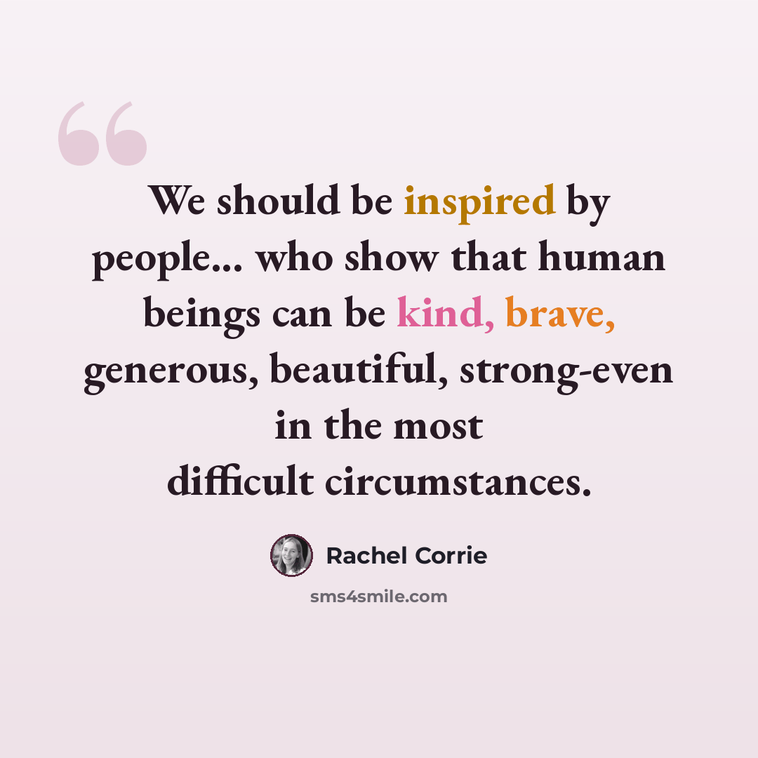 “We should be inspired by people... who show that human beings can be kind, brave, generous, beautiful, strong-even in the most difficult circumstances.” quote by Rachel Corrie