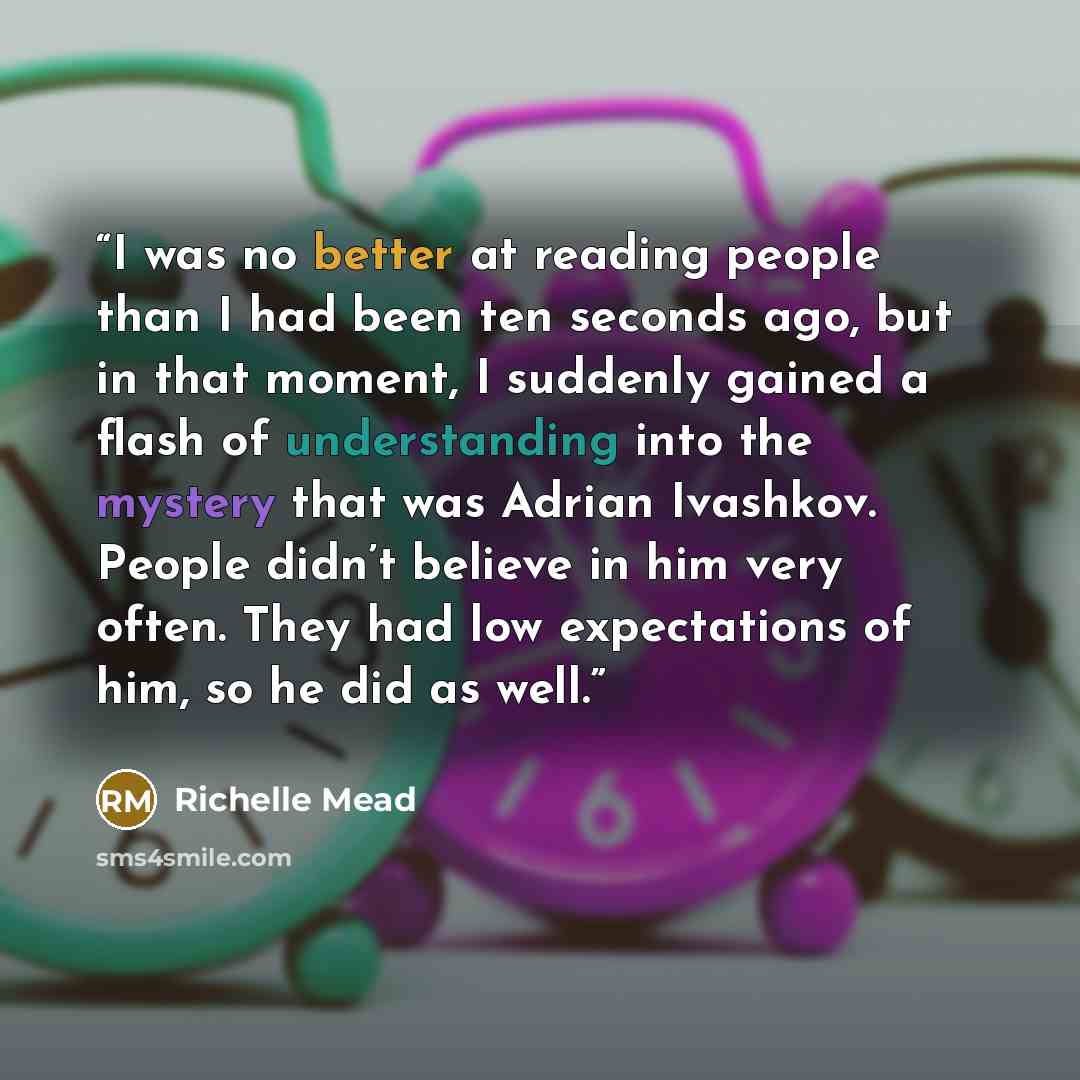 “I was no better at reading people than I had been ten seconds ago, but in that moment, I suddenly gained a flash of understanding into the mystery that was Adrian Ivashkov. People didn’t believe in him very often. They had low expectations of him, so he did as well.” quote by Richelle Mead