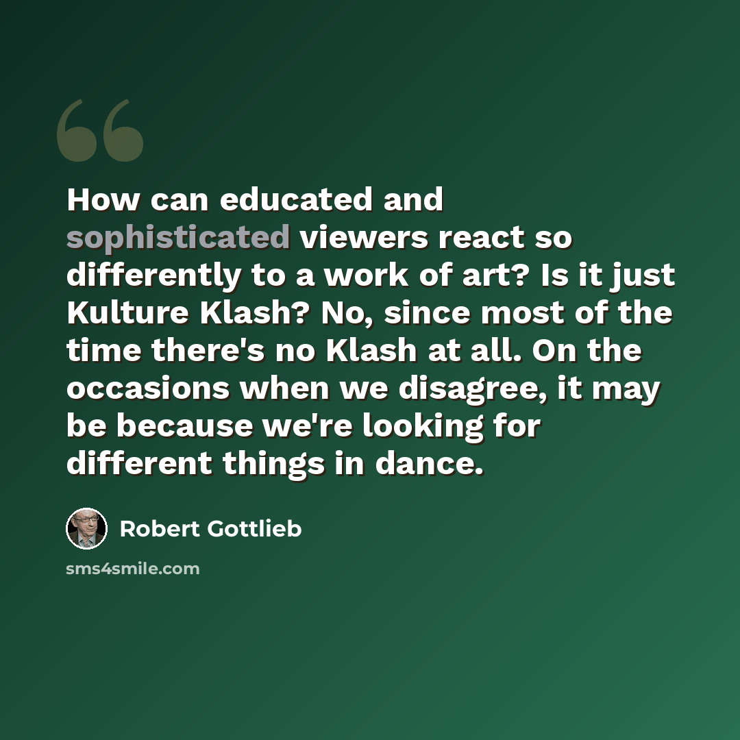 “How can educated and sophisticated viewers react so differently to a work of art? Is it just Kulture Klash? No, since most of the time there's no Klash at all. On the occasions when we disagree, it may be because we're looking for different things in dance.” quote by Robert Gottlieb