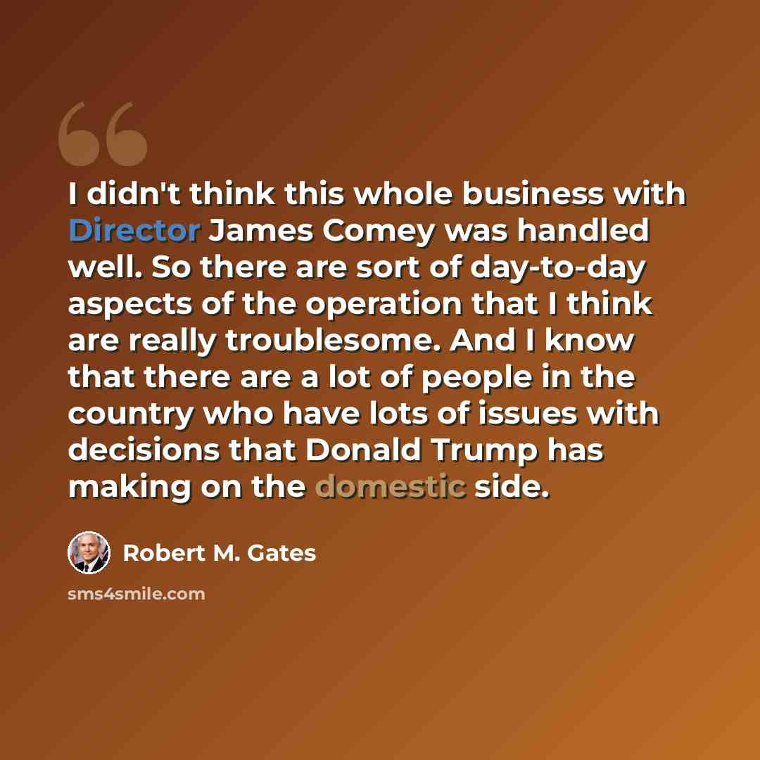 “I didn't think this whole business with Director James Comey was handled well. So there are sort of day-to-day aspects of the operation that I think are really troublesome. And I know that there are a lot of people in the country who have lots of issues with decisions that Donald Trump has making…” quote by Robert M. Gates