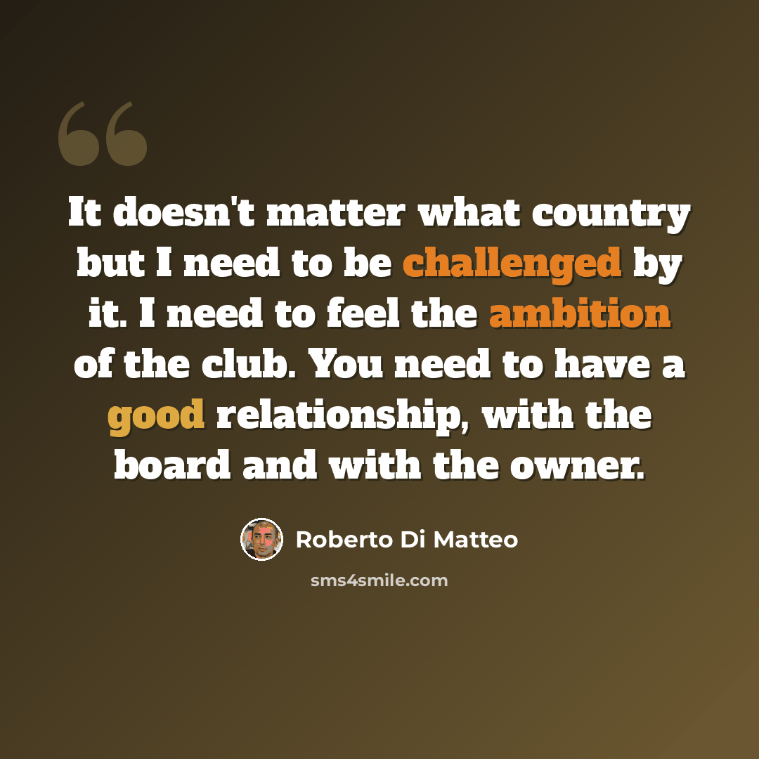 “It doesn't matter what country but I need to be challenged by it. I need to feel the ambition of the club. You need to have a good relationship, with the board and with the owner.” quote by Roberto Di Matteo