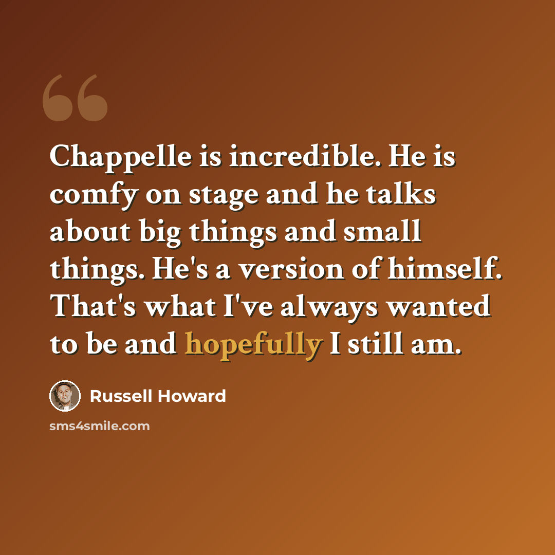 “Chappelle is incredible. He is comfy on stage and he talks about big things and small things. He's a version of himself. That's what I've always wanted to be and hopefully I still am.” quote by Russell Howard