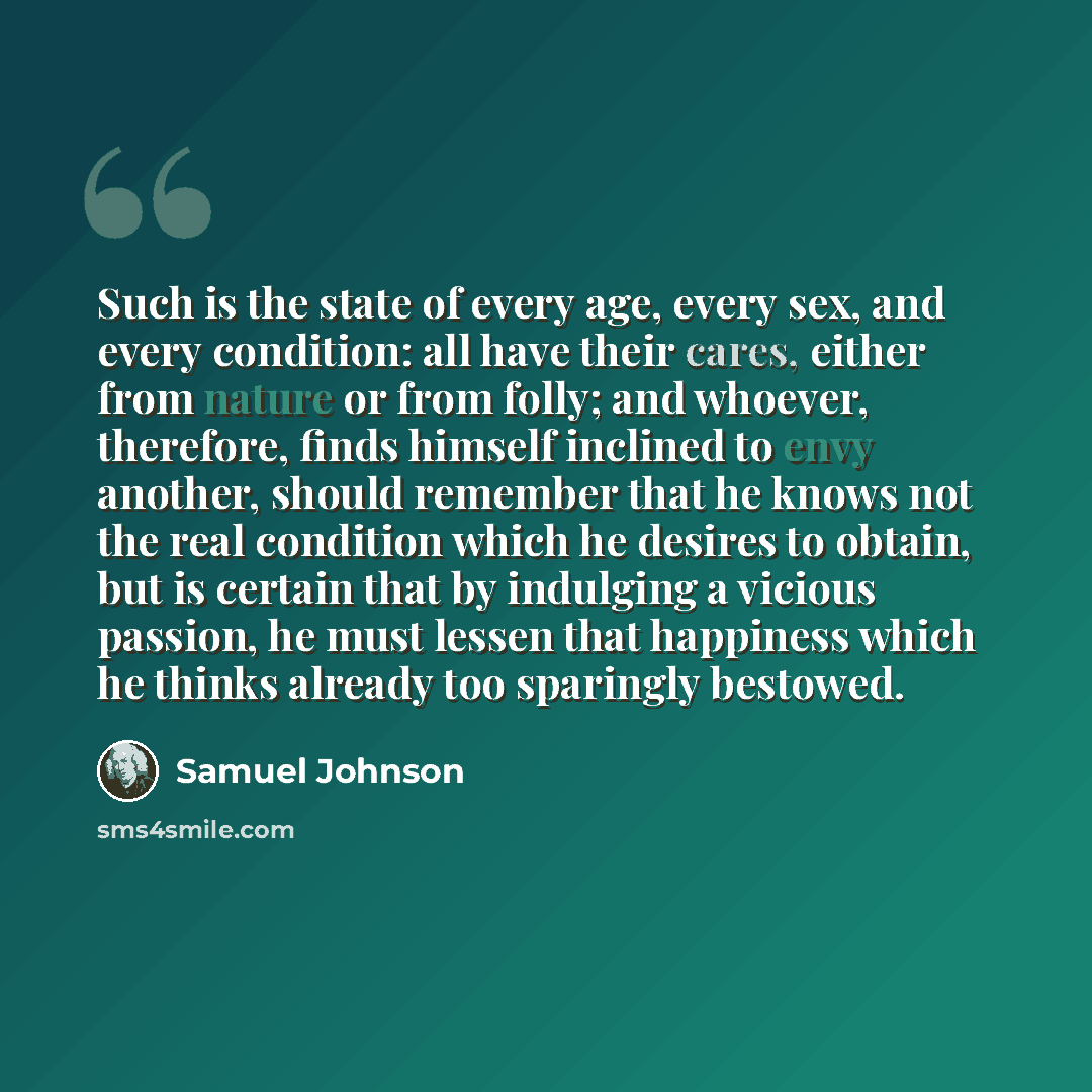 “Such is the state of every age, every sex, and every condition: all have their cares, either from nature or from folly; and whoever, therefore, finds himself inclined to envy another, should remember that he knows not the real condition which he desires to obtain, but is certain that by indulging…” quote by Samuel Johnson