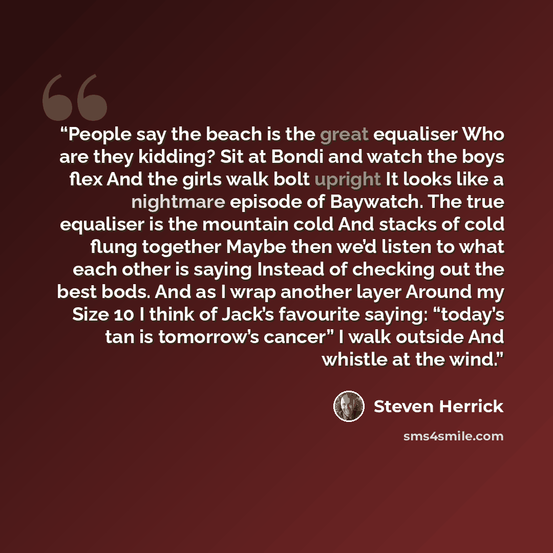 “People say the beach is the great equaliser Who are they kidding? Sit at Bondi and watch the boys flex And the girls walk bolt upright It looks like a nightmare episode of Baywatch. The true equaliser is the mountain cold And stacks of cold flung together Maybe then we’d listen to what each other…” quote by Steven Herrick