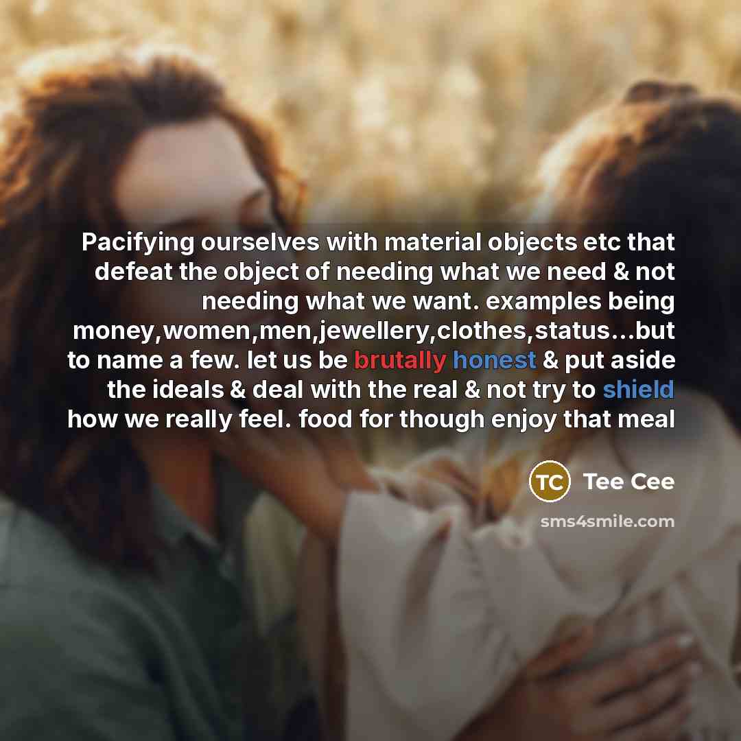 “Pacifying ourselves with material objects etc that defeat the object of needing what we need & not needing what we want. examples being money,women,men,jewellery,clothes,status...but to name a few. let us be brutally honest & put aside the ideals & deal with the real & not try to shield how we…” quote by Tee Cee