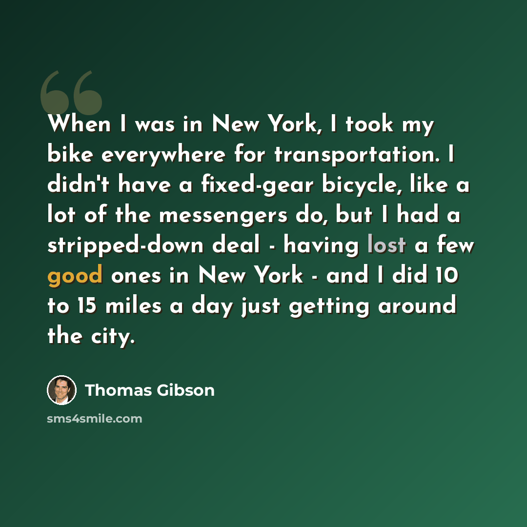 “When I was in New York, I took my bike everywhere for transportation. I didn't have a fixed-gear bicycle, like a lot of the messengers do, but I had a stripped-down deal - having lost a few good ones in New York - and I did 10 to 15 miles a day just getting around the city.” quote by Thomas Gibson