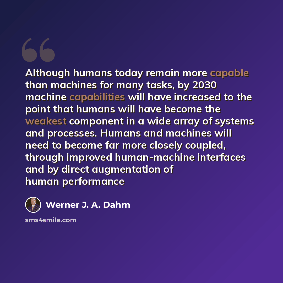 “Although humans today remain more capable than machines for many tasks, by 2030 machine capabilities will have increased to the point that humans will have become the weakest component in a wide array of systems and processes. Humans and machines will need to become far more closely coupled…” quote by Werner J. A. Dahm