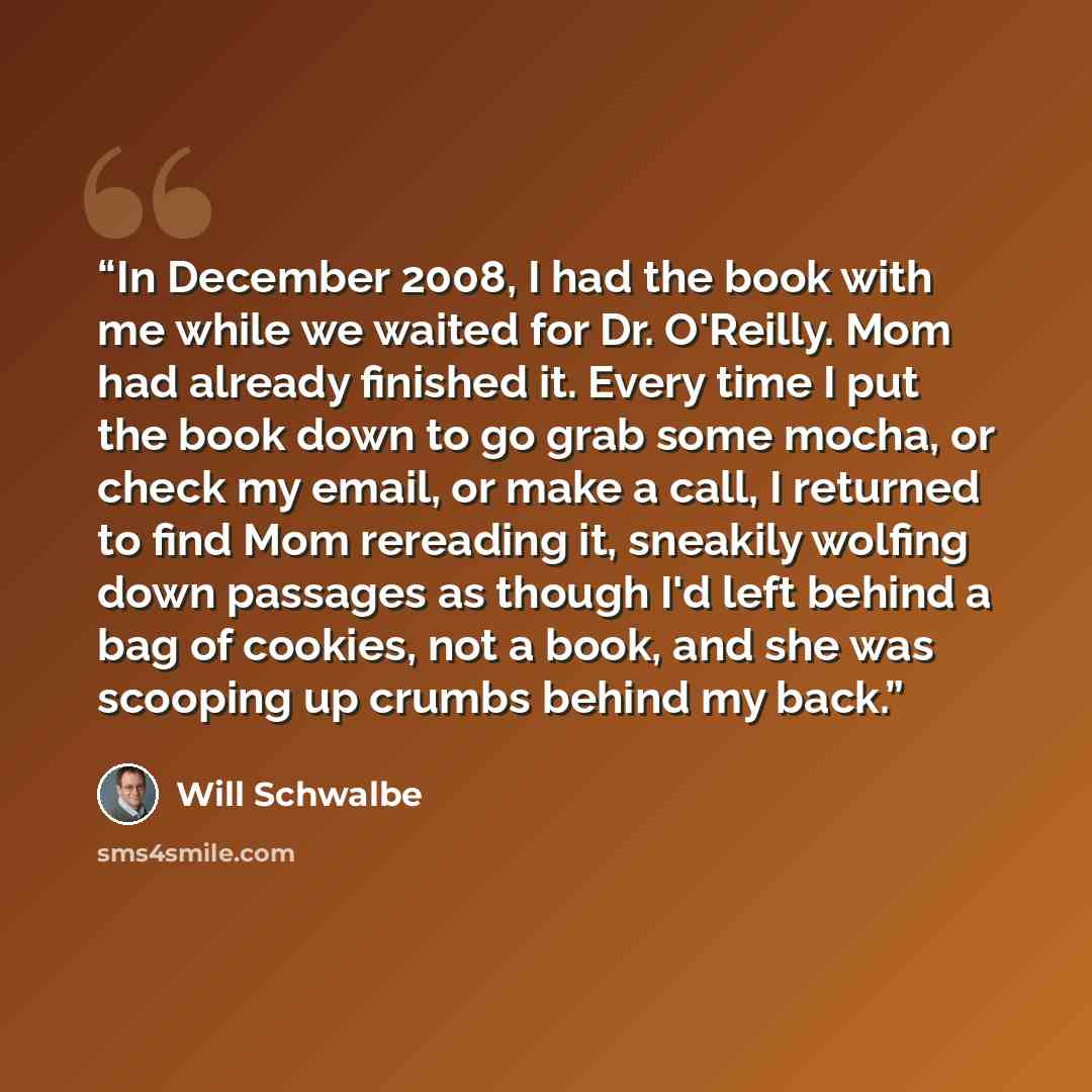 “In December 2008, I had the book with me while we waited for Dr. O'Reilly. Mom had already finished it. Every time I put the book down to go grab some mocha, or check my email, or make a call, I returned to find Mom rereading it, sneakily wolfing down passages as though I'd left behind a bag of…” quote by Will Schwalbe