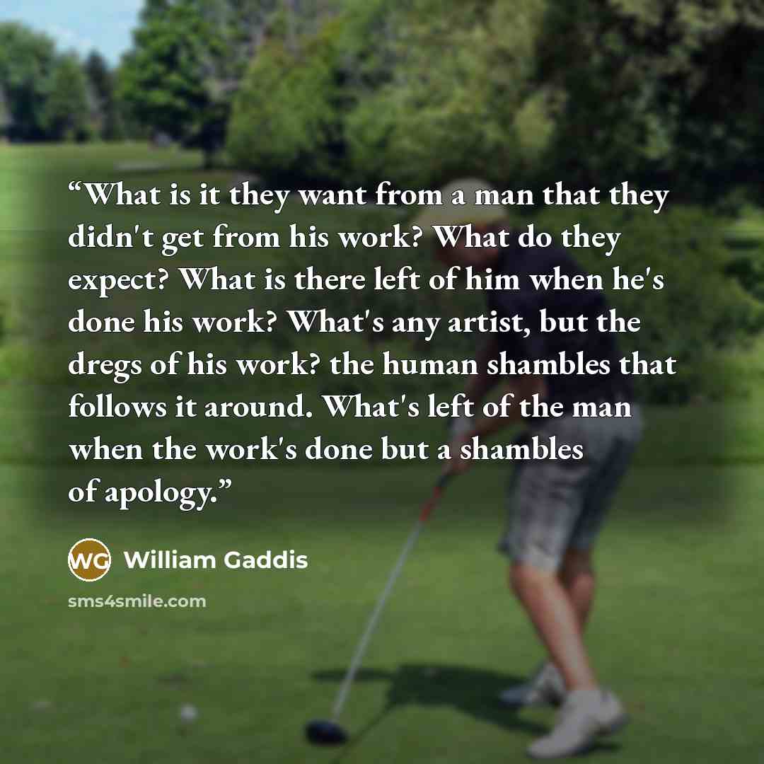 “What is it they want from a man that they didn't get from his work? What do they expect? What is there left of him when he's done his work? What's any artist, but the dregs of his work? the human shambles that follows it around. What's left of the man when the work's done but a shambles of apology.” quote by William Gaddis