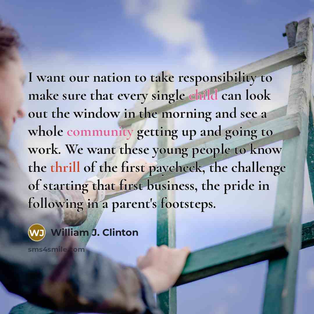 “I want our nation to take responsibility to make sure that every single child can look out the window in the morning and see a whole community getting up and going to work. We want these young people to know the thrill of the first paycheck, the challenge of starting that first business, the pride…” quote by William J. Clinton