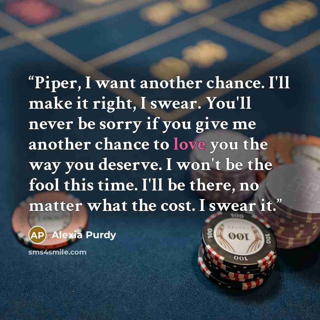 “Piper, I want another chance. I'll make it right, I swear. You'll never be sorry if you give me another chance to love you the way you deserve. I won't be the fool this time. I'll be there, no matter what the cost. I swear it.” quote by Alexia Purdy