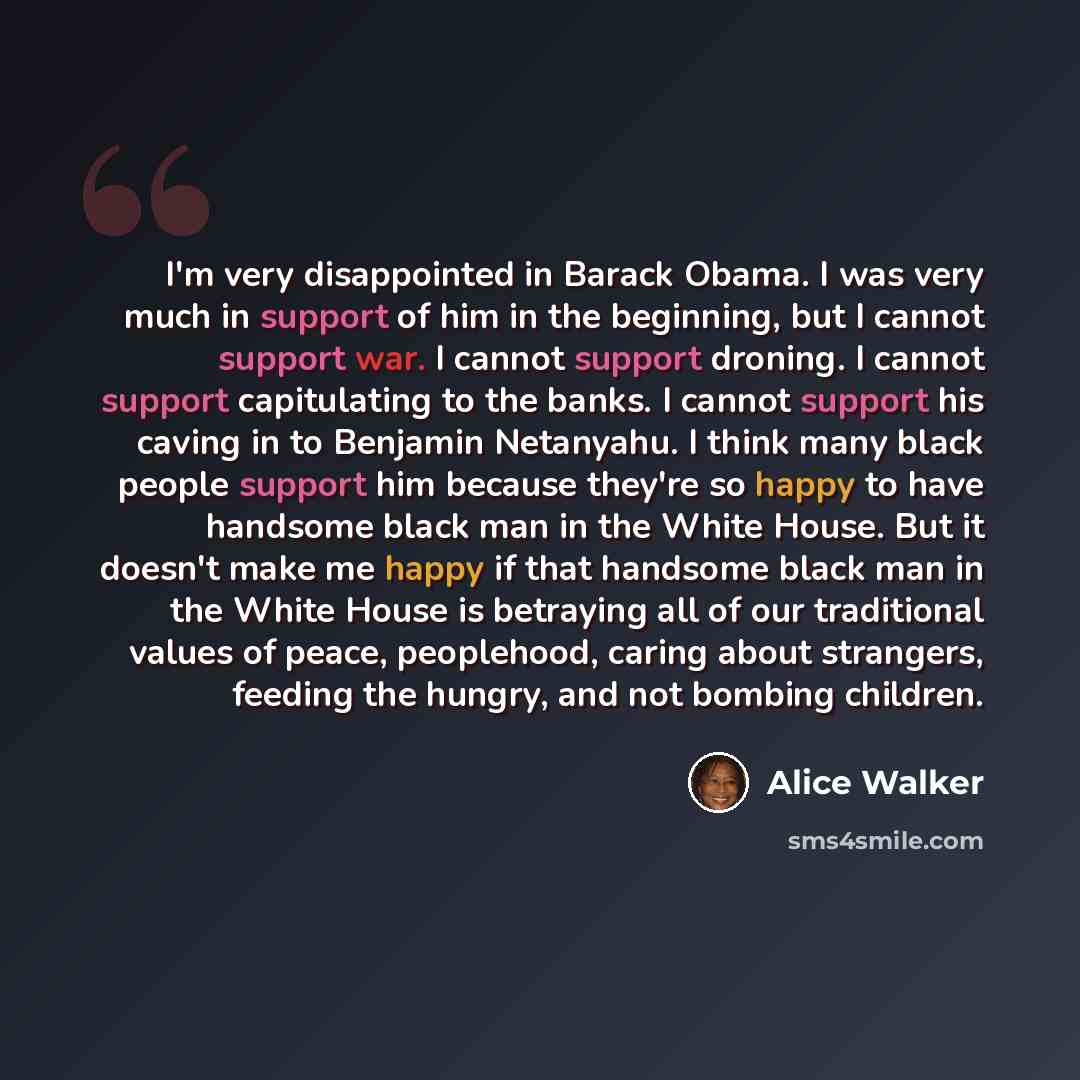 “I'm very disappointed in Barack Obama. I was very much in support of him in the beginning, but I cannot support war. I cannot support droning. I cannot support capitulating to the banks. I cannot support his caving in to Benjamin Netanyahu. I think many black people support him because they're so…” quote by Alice Walker
