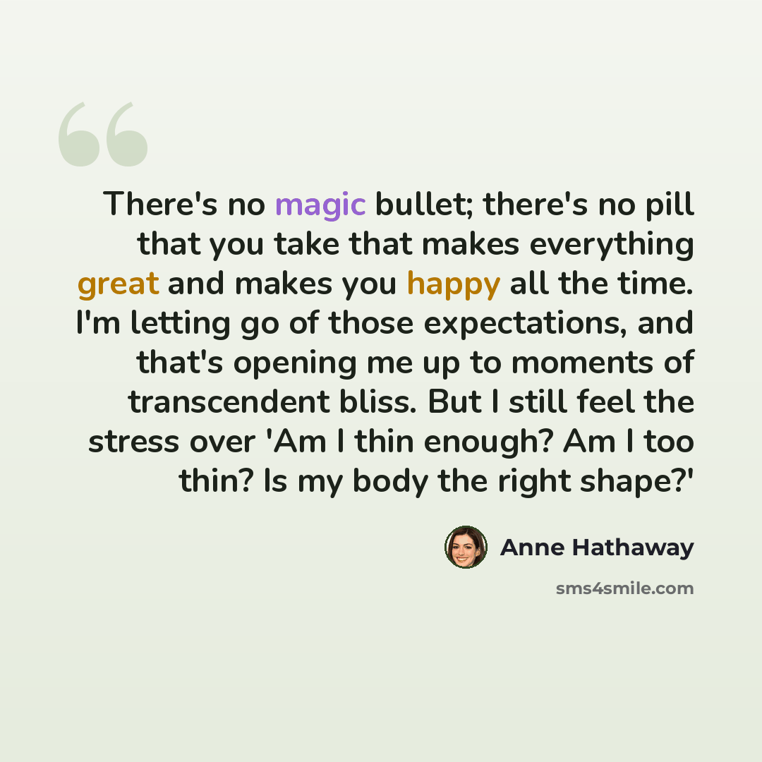 “There's no magic bullet; there's no pill that you take that makes everything great and makes you happy all the time. I'm letting go of those expectations, and that's opening me up to moments of transcendent bliss. But I still feel the stress over 'Am I thin enough? Am I too thin? Is my body the…” quote by Anne Hathaway