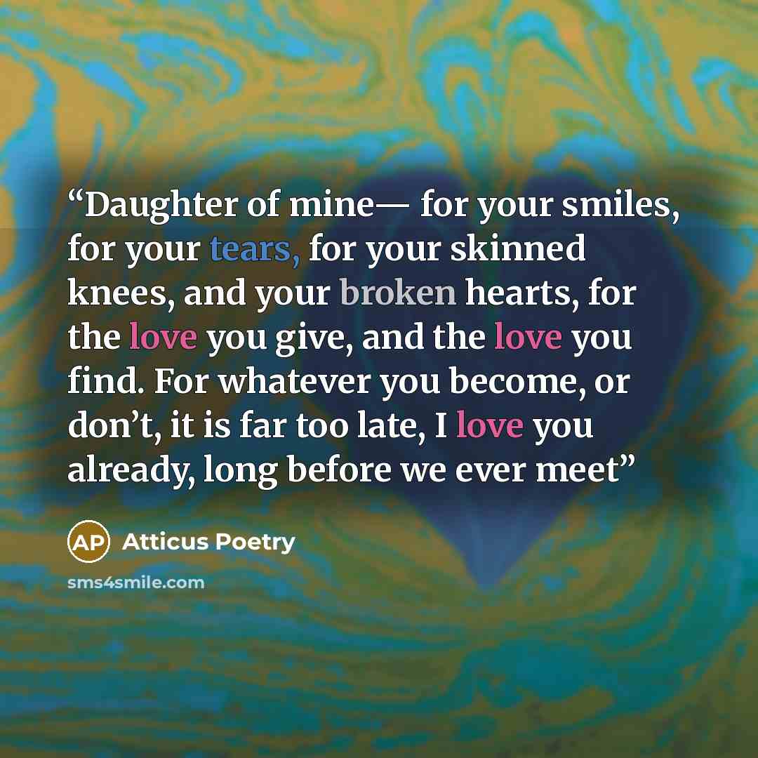 “Daughter of mine— for your smiles, for your tears, for your skinned knees, and your broken hearts, for the love you give, and the love you find. For whatever you become, or don’t, it is far too late, I love you already, long before we ever meet” quote by Atticus Poetry