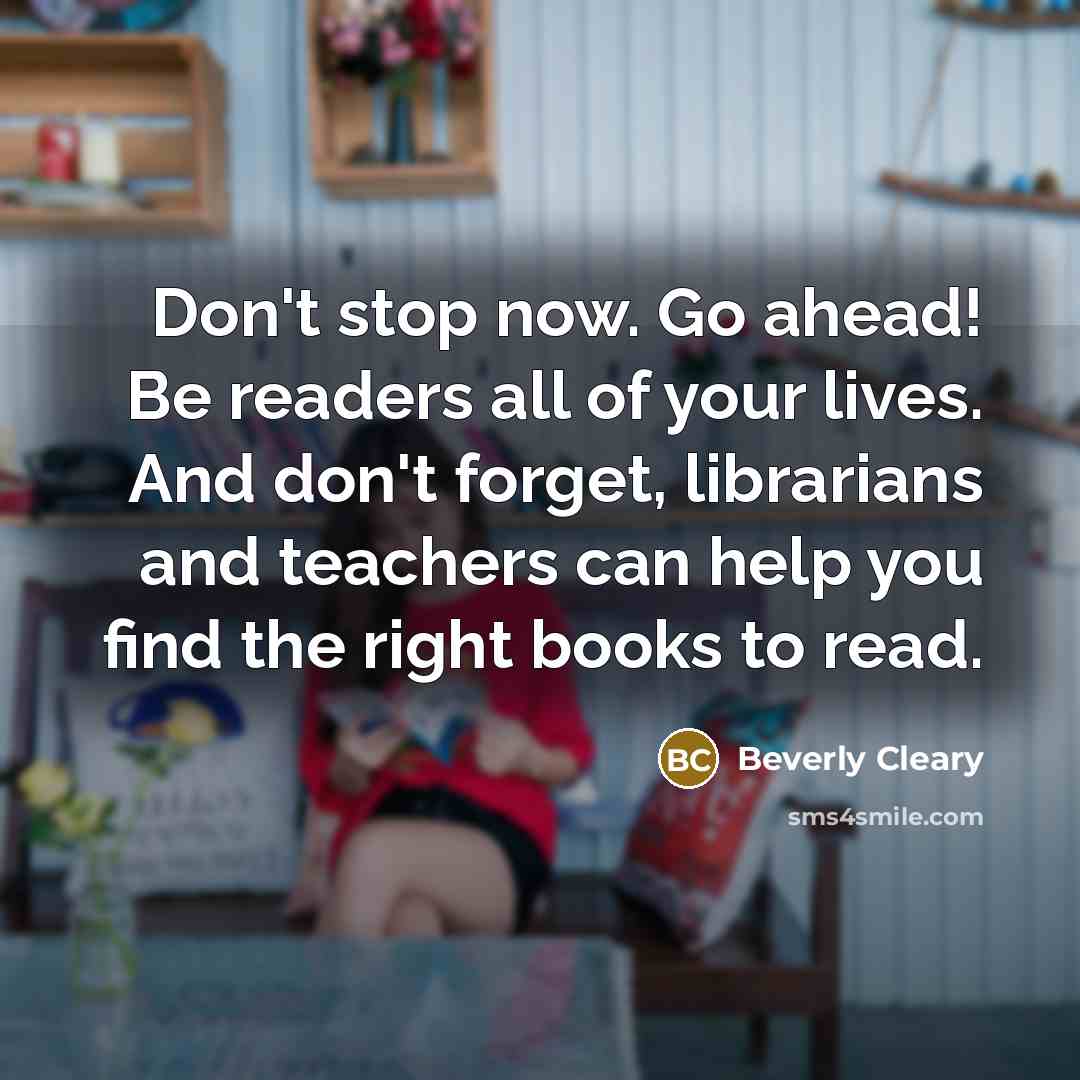 “Don't stop now. Go ahead! Be readers all of your lives. And don't forget, librarians and teachers can help you find the right books to read.” quote by Beverly Cleary