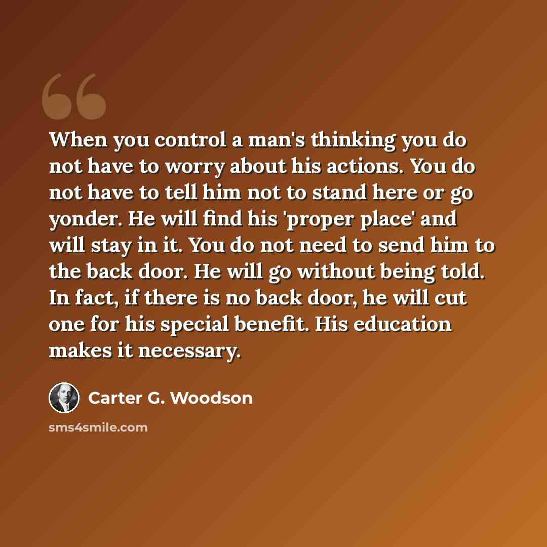 “When you control a man's thinking you do not have to worry about his actions. You do not have to tell him not to stand here or go yonder. He will find his 'proper place' and will stay in it. You do not need to send him to the back door. He will go without being told. In fact, if there is no back…” quote by Carter G. Woodson