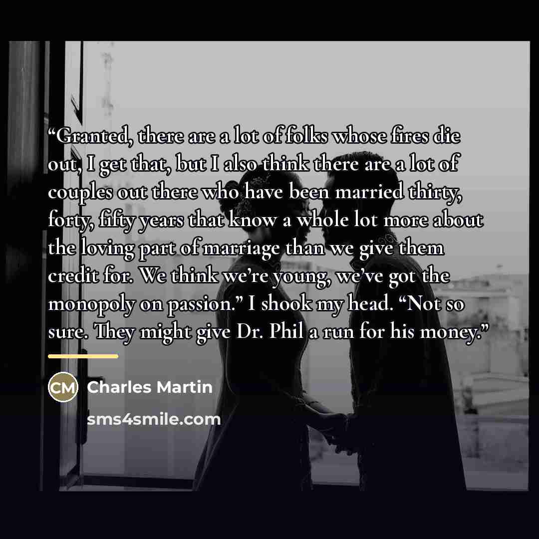 “Granted, there are a lot of folks whose fires die out, I get that, but I also think there are a lot of couples out there who have been married thirty, forty, fifty years that know a whole lot more about the loving part of marriage than we give them credit for. We think we’re young, we’ve got the…” quote by Charles Martin