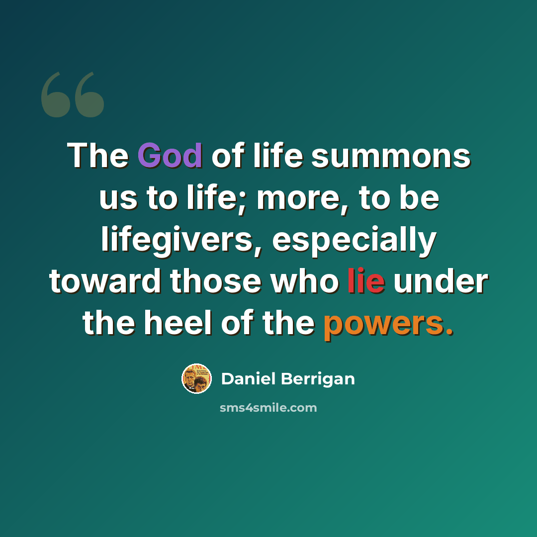 “The God of life summons us to life; more, to be lifegivers, especially toward those who lie under the heel of the powers.” quote by Daniel Berrigan