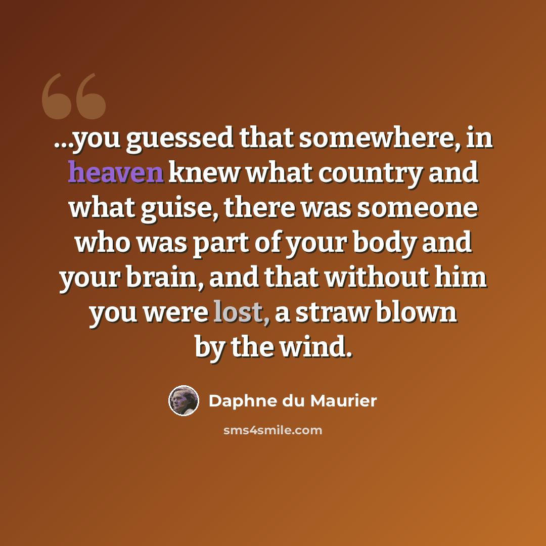 “…you guessed that somewhere, in heaven knew what country and what guise, there was someone who was part of your body and your brain, and that without him you were lost, a straw blown by the wind.” quote by Daphne du Maurier