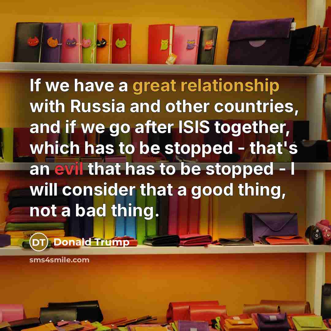 “If we have a great relationship with Russia and other countries, and if we go after ISIS together, which has to be stopped - that's an evil that has to be stopped - I will consider that a good thing, not a bad thing.” quote by Donald Trump