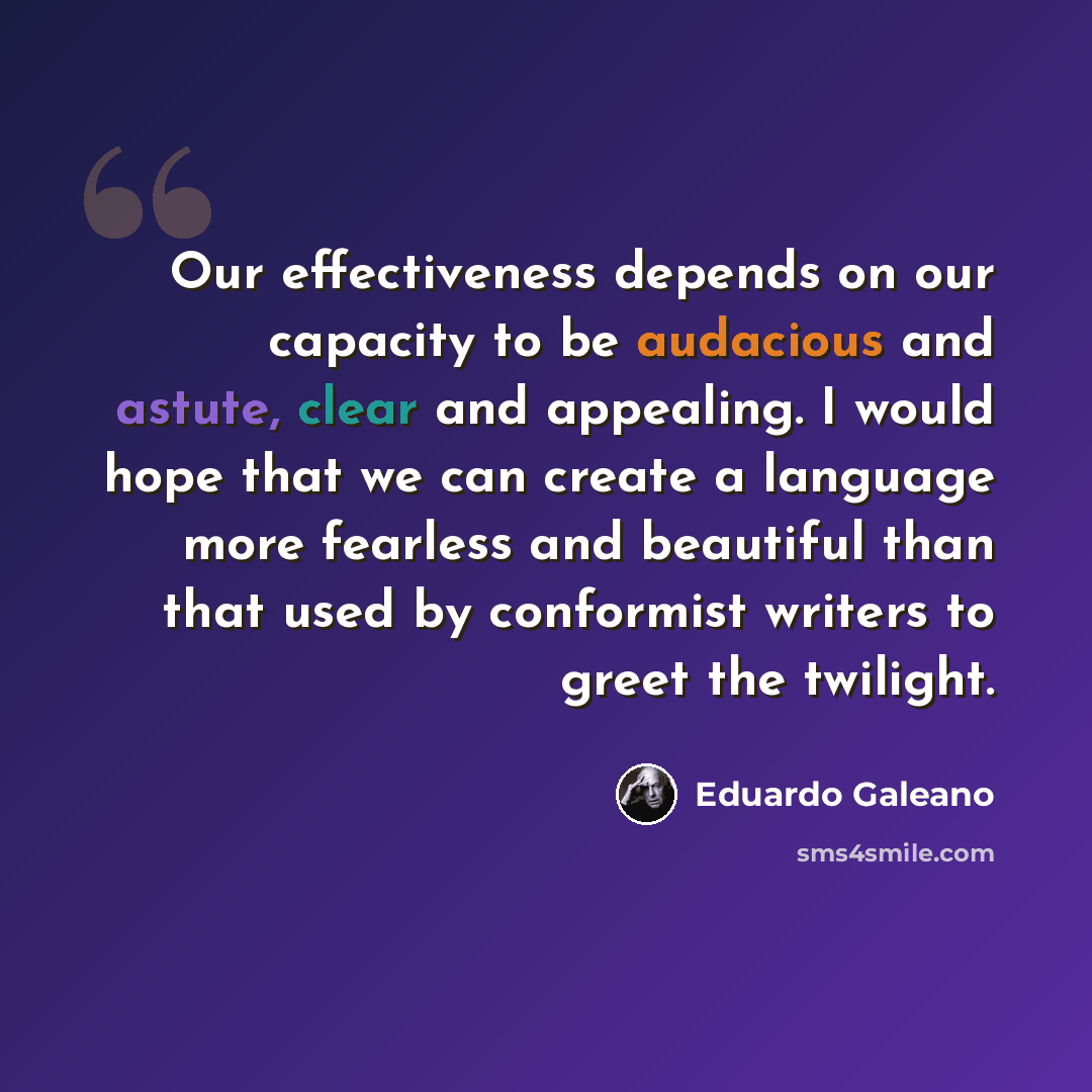 “Our effectiveness depends on our capacity to be audacious and astute, clear and appealing. I would hope that we can create a language more fearless and beautiful than that used by conformist writers to greet the twilight.” quote by Eduardo Galeano
