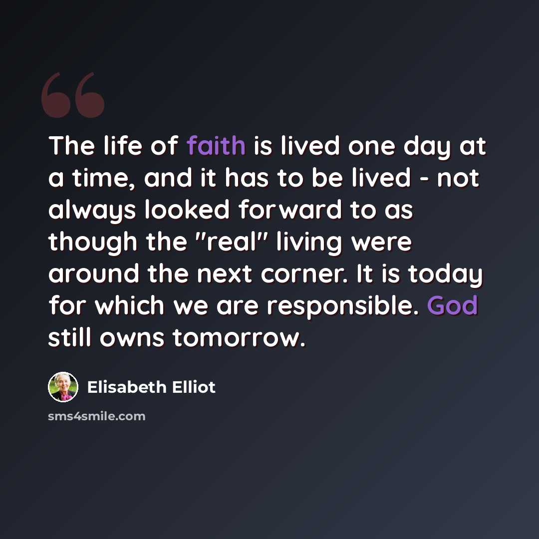 “The life of faith is lived one day at a time, and it has to be lived - not always looked forward to as though the "real" living were around the next corner. It is today for which we are responsible. God still owns tomorrow.” quote by Elisabeth Elliot