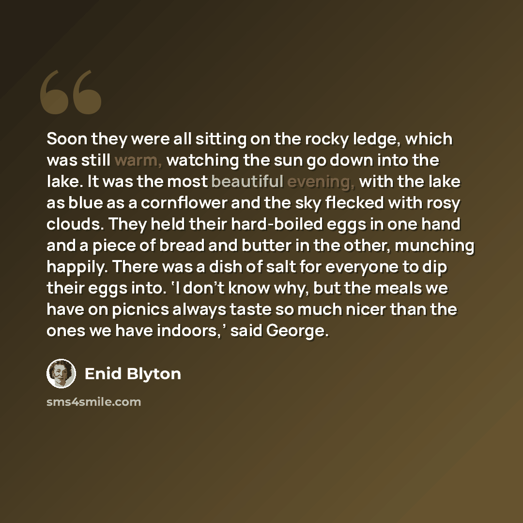 “Soon they were all sitting on the rocky ledge, which was still warm, watching the sun go down into the lake. It was the most beautiful evening, with the lake as blue as a cornflower and the sky flecked with rosy clouds. They held their hard-boiled eggs in one hand and a piece of bread and butter…” quote by Enid Blyton