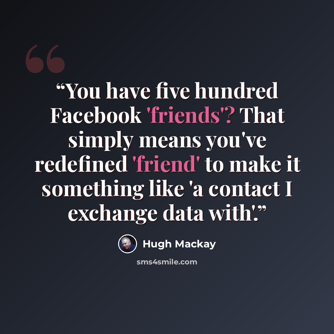 “You have five hundred Facebook 'friends'? That simply means you've redefined 'friend' to make it something like 'a contact I exchange data with'.” quote by Hugh Mackay