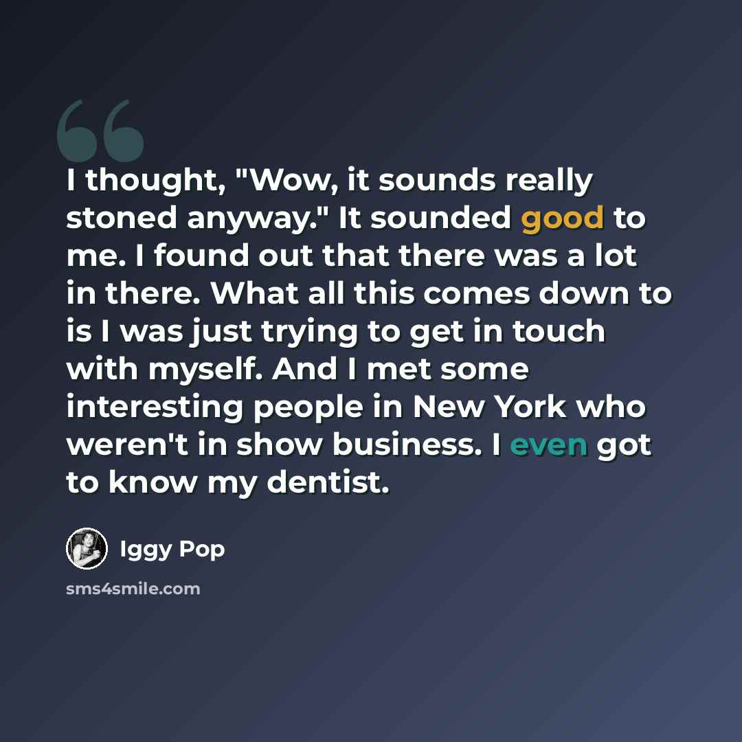 “I thought, "Wow, it sounds really stoned anyway." It sounded good to me. I found out that there was a lot in there. What all this comes down to is I was just trying to get in touch with myself. And I met some interesting people in New York who weren't in show business. I even got to know my dentist.” quote by Iggy Pop