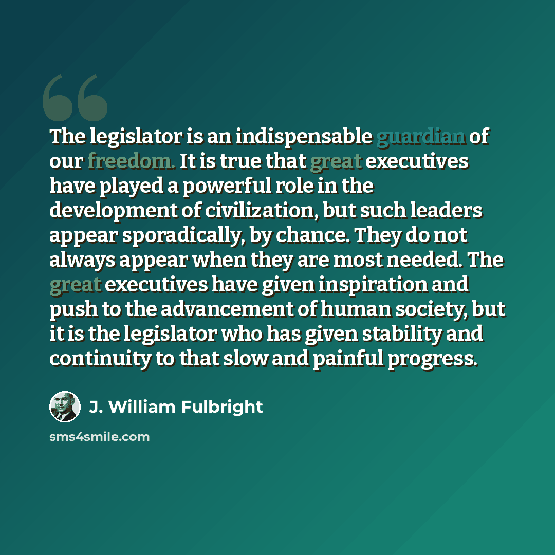 “The legislator is an indispensable guardian of our freedom. It is true that great executives have played a powerful role in the development of civilization, but such leaders appear sporadically, by chance. They do not always appear when they are most needed. The great executives have given…” quote by J. William Fulbright