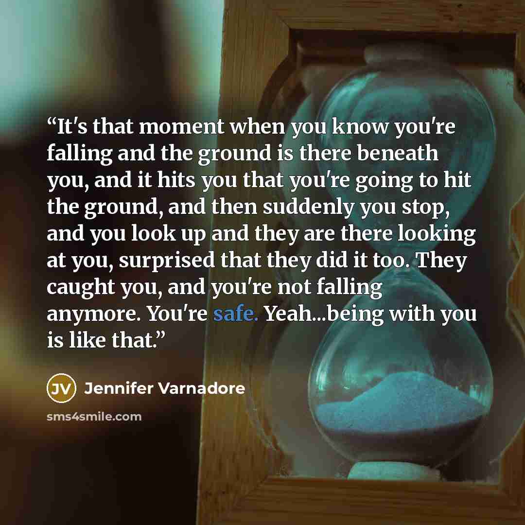 “It's that moment when you know you're falling and the ground is there beneath you, and it hits you that you're going to hit the ground, and then suddenly you stop, and you look up and they are there looking at you, surprised that they did it too. They caught you, and you're not falling anymore…” quote by Jennifer Varnadore