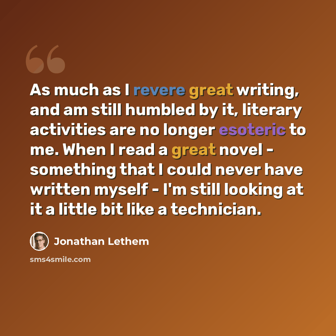 “As much as I revere great writing, and am still humbled by it, literary activities are no longer esoteric to me. When I read a great novel - something that I could never have written myself - I'm still looking at it a little bit like a technician.” quote by Jonathan Lethem