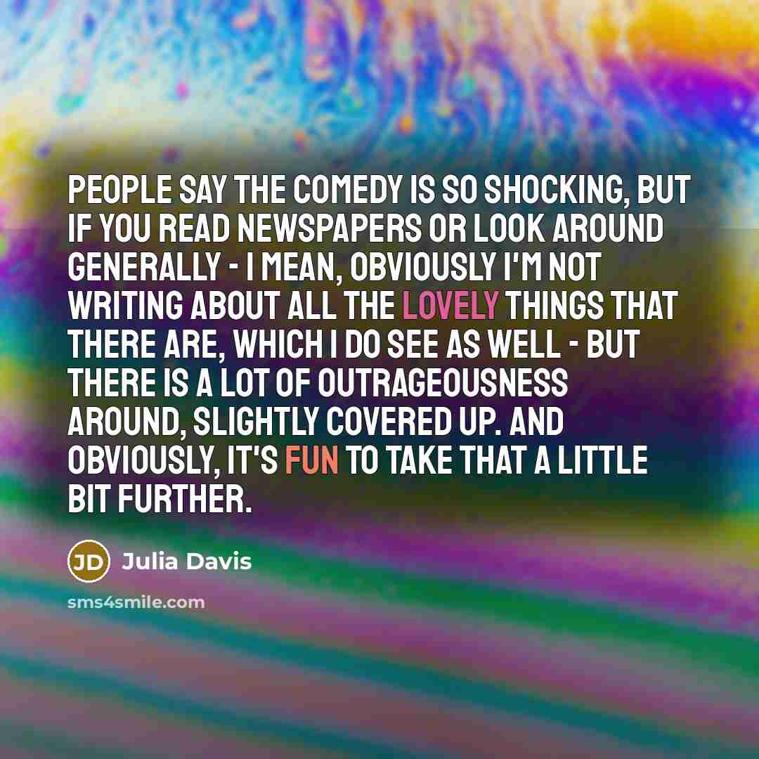 “People say the comedy is so shocking, but if you read newspapers or look around generally - I mean, obviously I'm not writing about all the lovely things that there are, which I do see as well - but there is a lot of outrageousness around, slightly covered up. And obviously, it's fun to take that…” quote by Julia Davis