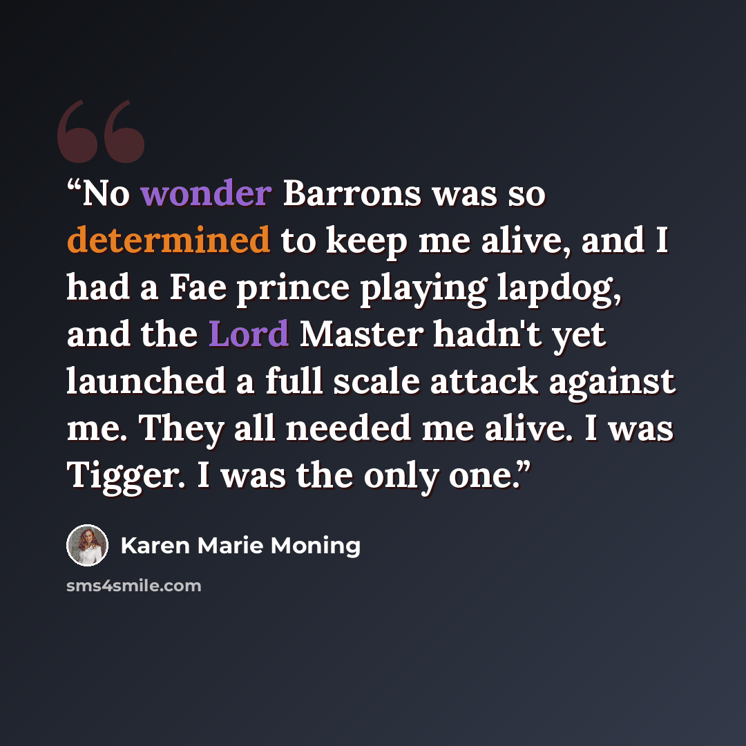 “No wonder Barrons was so determined to keep me alive, and I had a Fae prince playing lapdog, and the Lord Master hadn't yet launched a full scale attack against me. They all needed me alive. I was Tigger. I was the only one.” quote by Karen Marie Moning