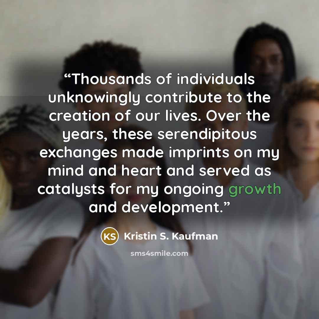 “Thousands of individuals unknowingly contribute to the creation of our lives. Over the years, these serendipitous exchanges made imprints on my mind and heart and served as catalysts for my ongoing growth and development.” quote by Kristin S. Kaufman