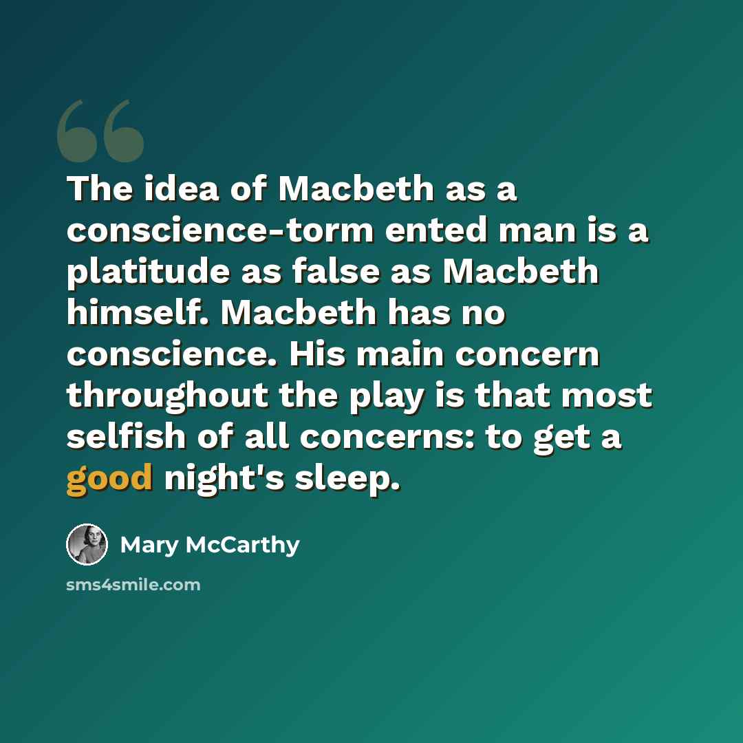 “The idea of Macbeth as a conscience-torm ented man is a platitude as false as Macbeth himself. Macbeth has no conscience. His main concern throughout the play is that most selfish of all concerns: to get a good night's sleep.” quote by Mary McCarthy