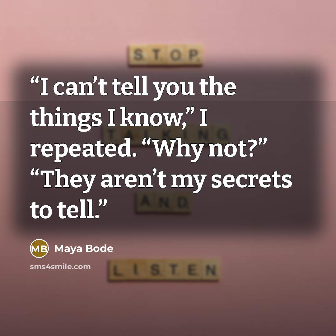 “I can’t tell you the things I know,” I repeated. “Why not?” “They aren’t my secrets to tell.” quote by Maya Bode