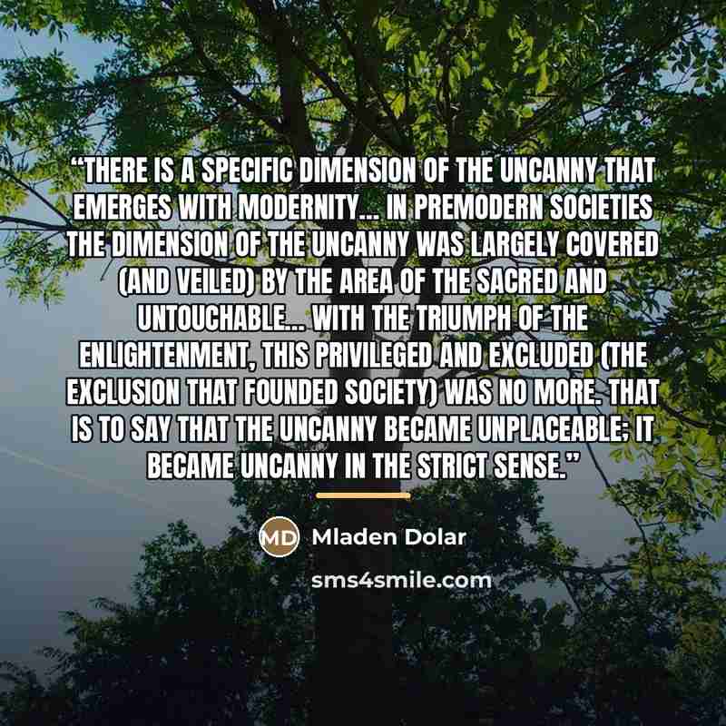 “There is a specific dimension of the uncanny that emerges with modernity… in premodern societies the dimension of the uncanny was largely covered (and veiled) by the area of the sacred and untouchable… With the triumph of the Enlightenment, this privileged and excluded (the exclusion that founded…” quote by Mladen Dolar