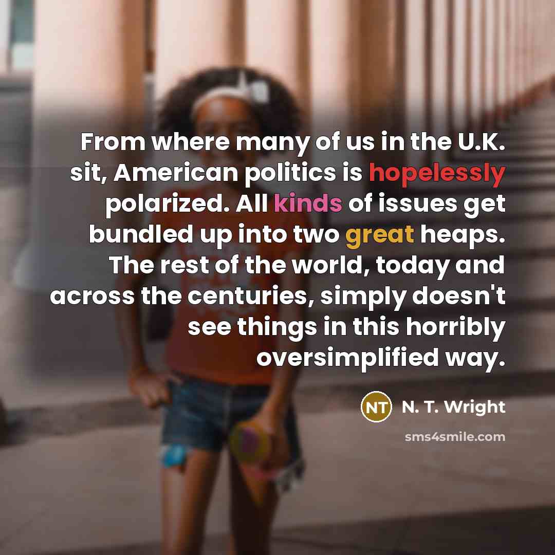 “From where many of us in the U.K. sit, American politics is hopelessly polarized. All kinds of issues get bundled up into two great heaps. The rest of the world, today and across the centuries, simply doesn't see things in this horribly oversimplified way.” quote by N. T. Wright