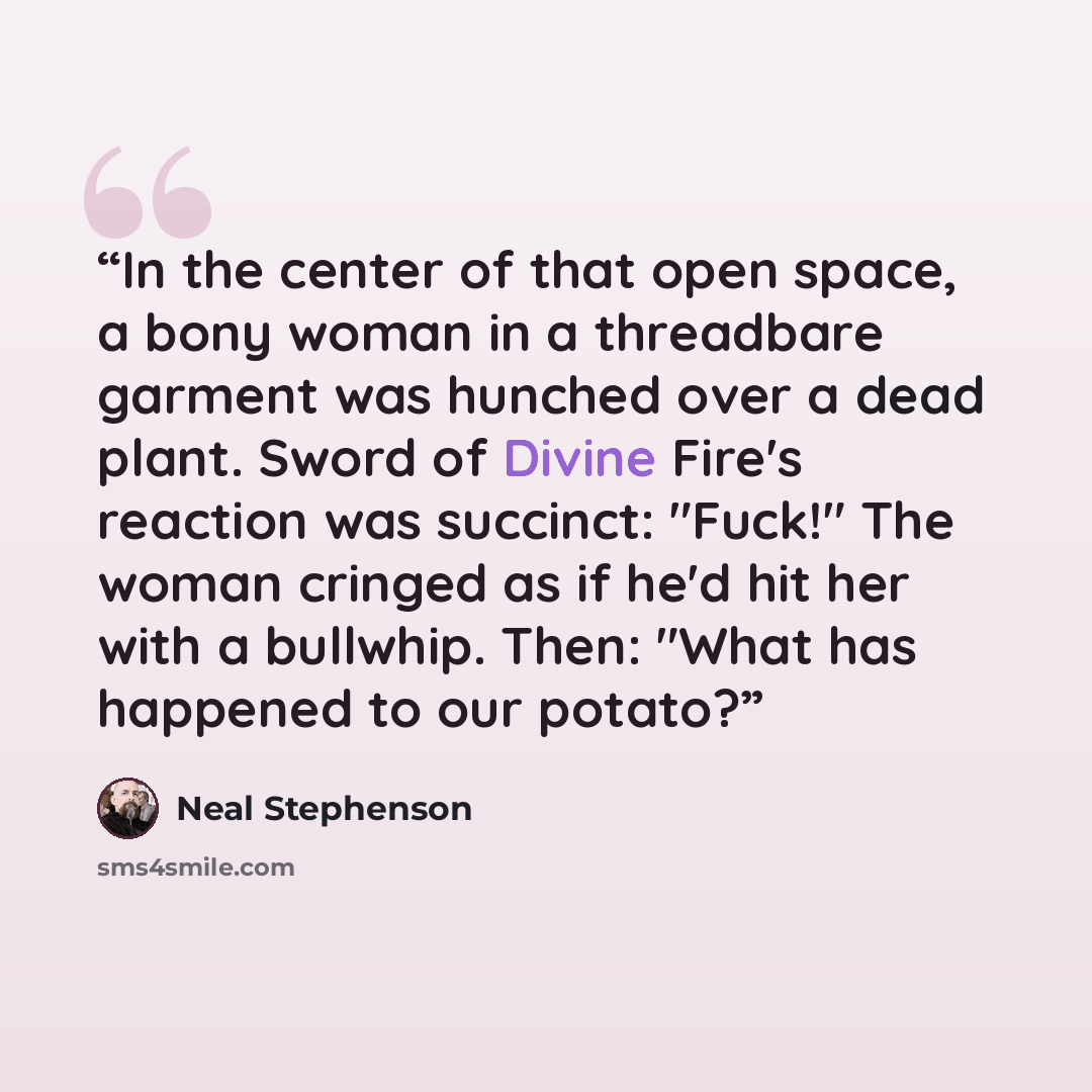 “In the center of that open space, a bony woman in a threadbare garment was hunched over a dead plant. Sword of Divine Fire's reaction was succinct: "Fuck!" The woman cringed as if he'd hit her with a bullwhip. Then: "What has happened to our potato?” quote by Neal Stephenson