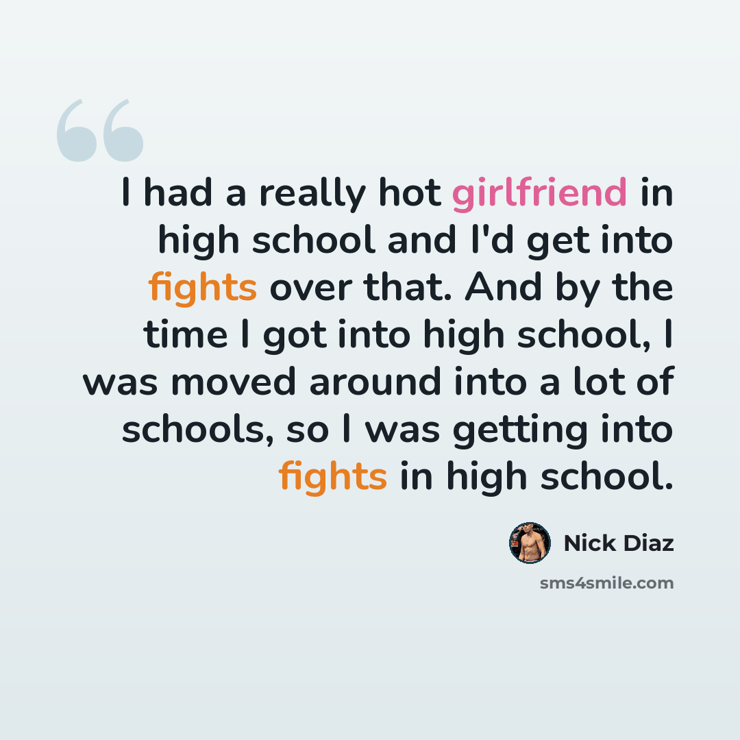 “I had a really hot girlfriend in high school and I'd get into fights over that. And by the time I got into high school, I was moved around into a lot of schools, so I was getting into fights in high school.” quote by Nick Diaz