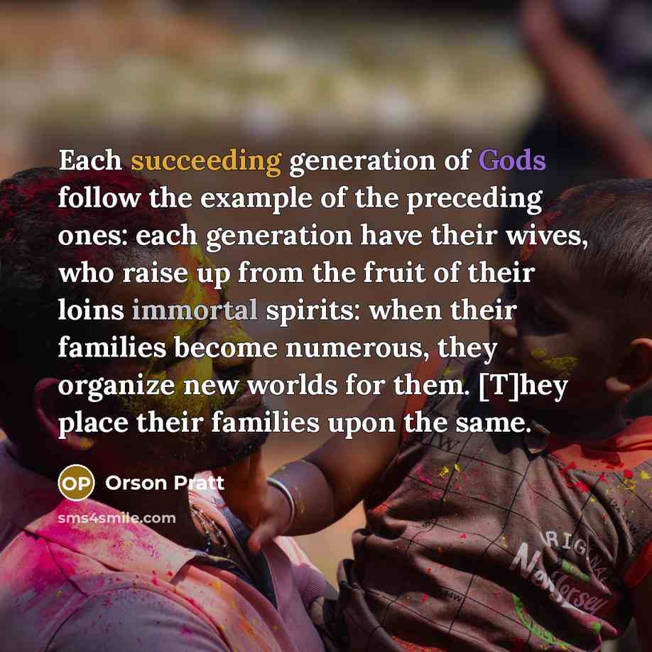 “Each succeeding generation of Gods follow the example of the preceding ones: each generation have their wives, who raise up from the fruit of their loins immortal spirits: when their families become numerous, they organize new worlds for them. [T]hey place their families upon the same.” quote by Orson Pratt