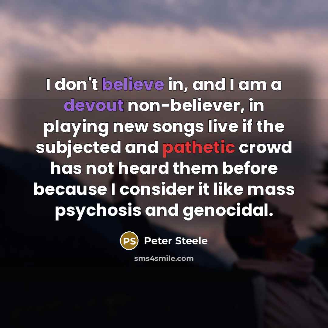 “I don't believe in, and I am a devout non-believer, in playing new songs live if the subjected and pathetic crowd has not heard them before because I consider it like mass psychosis and genocidal.” quote by Peter Steele