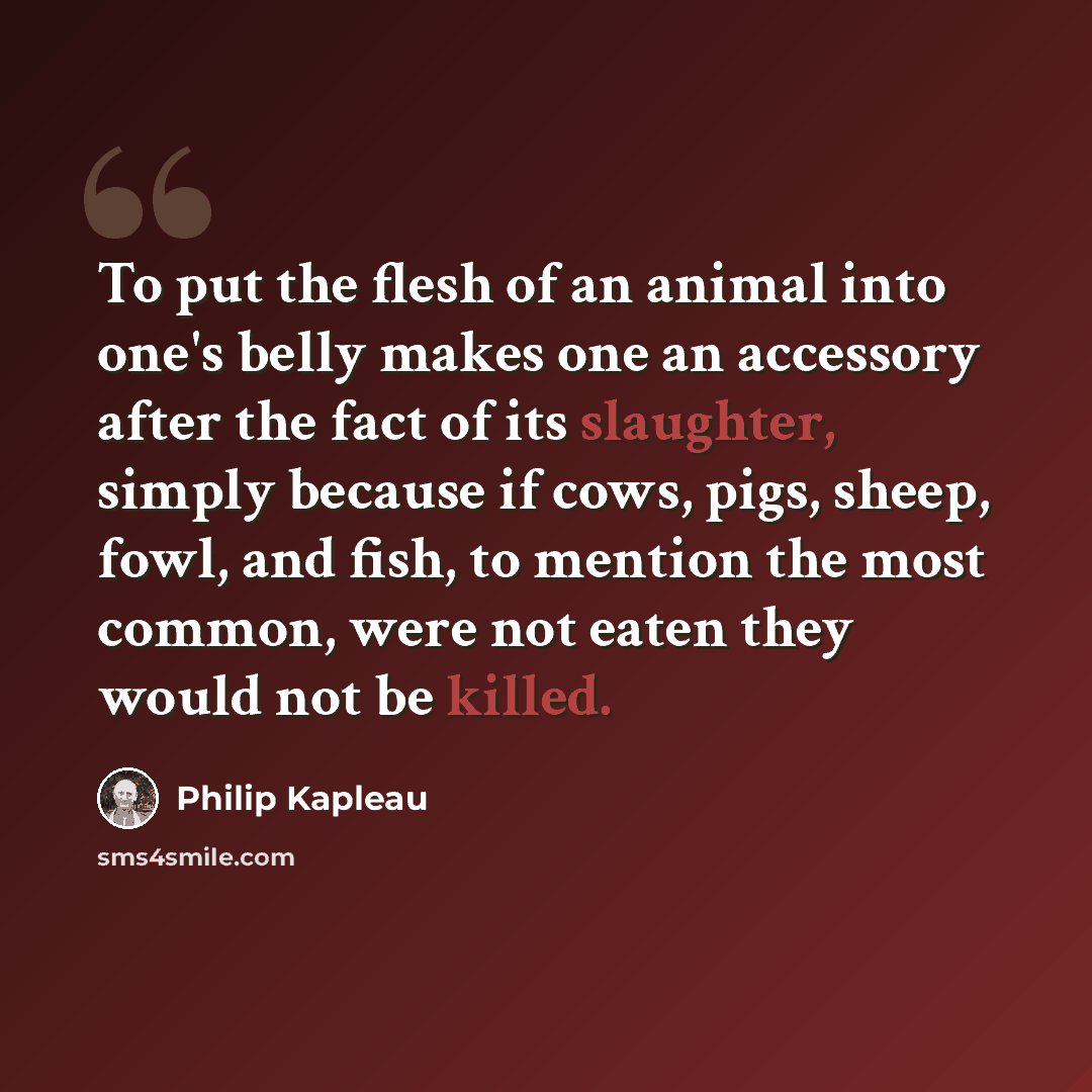 “To put the flesh of an animal into one's belly makes one an accessory after the fact of its slaughter, simply because if cows, pigs, sheep, fowl, and fish, to mention the most common, were not eaten they would not be killed.” quote by Philip Kapleau