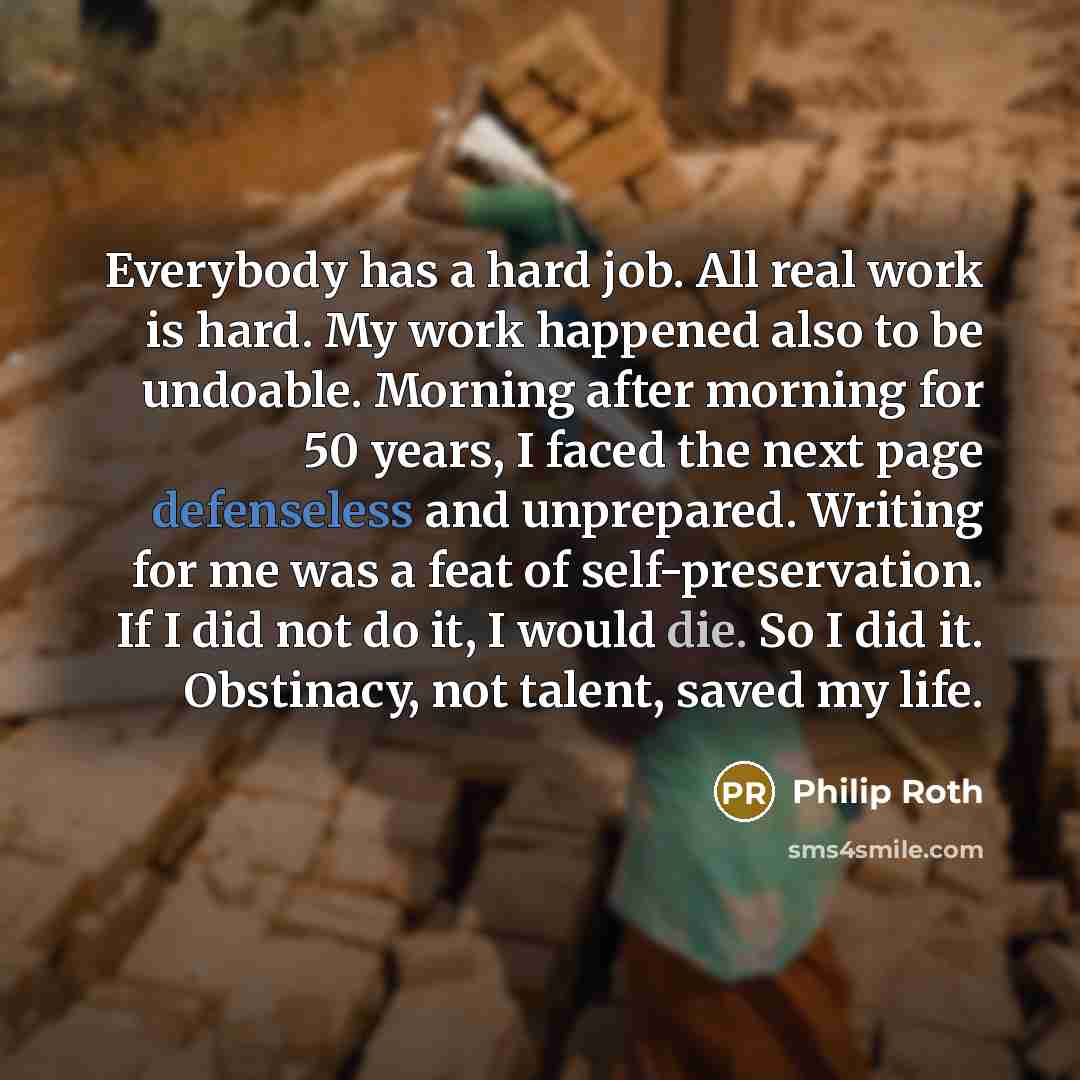 “Everybody has a hard job. All real work is hard. My work happened also to be undoable. Morning after morning for 50 years, I faced the next page defenseless and unprepared. Writing for me was a feat of self-preservation. If I did not do it, I would die. So I did it. Obstinacy, not talent, saved my…” quote by Philip Roth