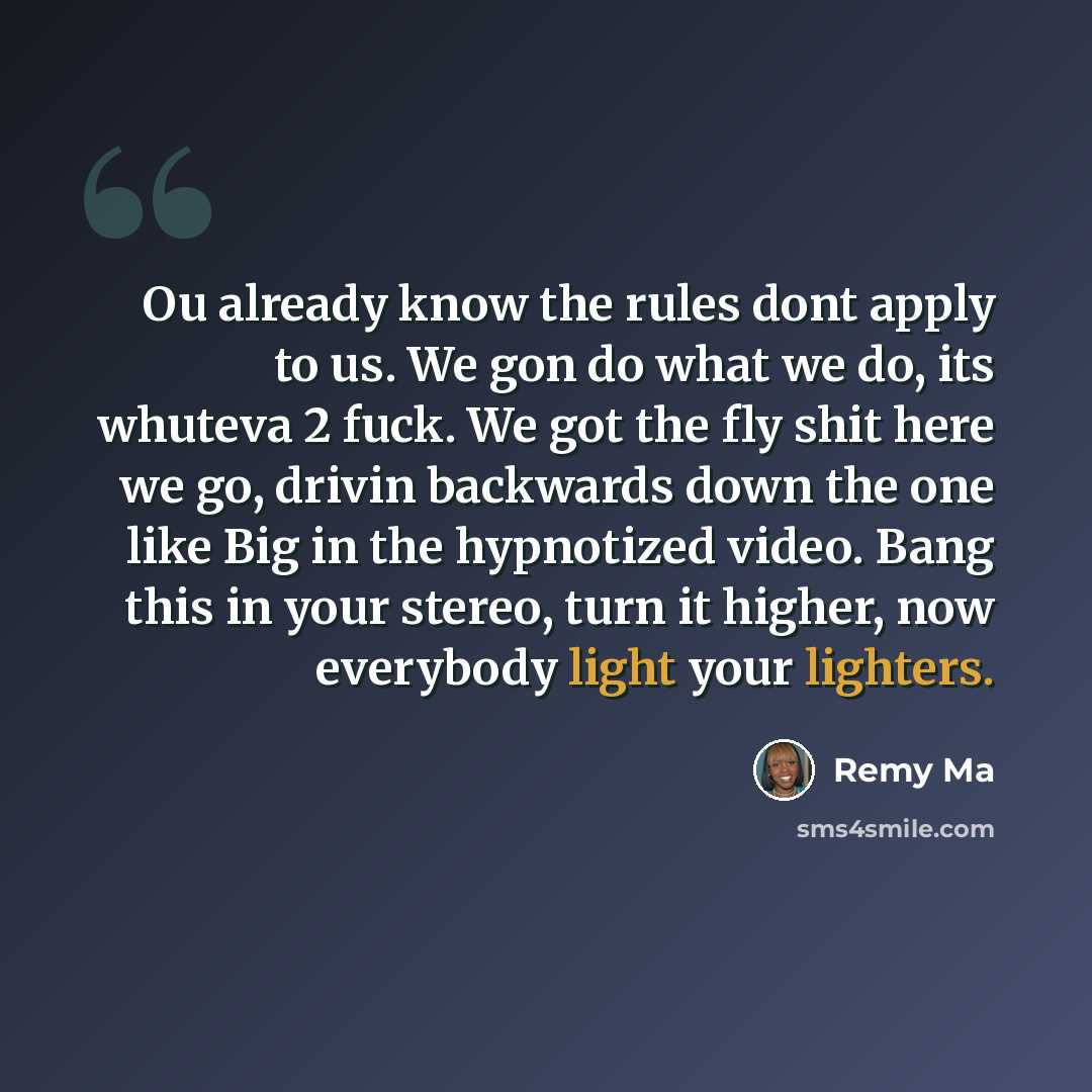 “Ou already know the rules dont apply to us. We gon do what we do, its whuteva 2 fuck. We got the fly shit here we go, drivin backwards down the one like Big in the hypnotized video. Bang this in your stereo, turn it higher, now everybody light your lighters.” quote by Remy Ma