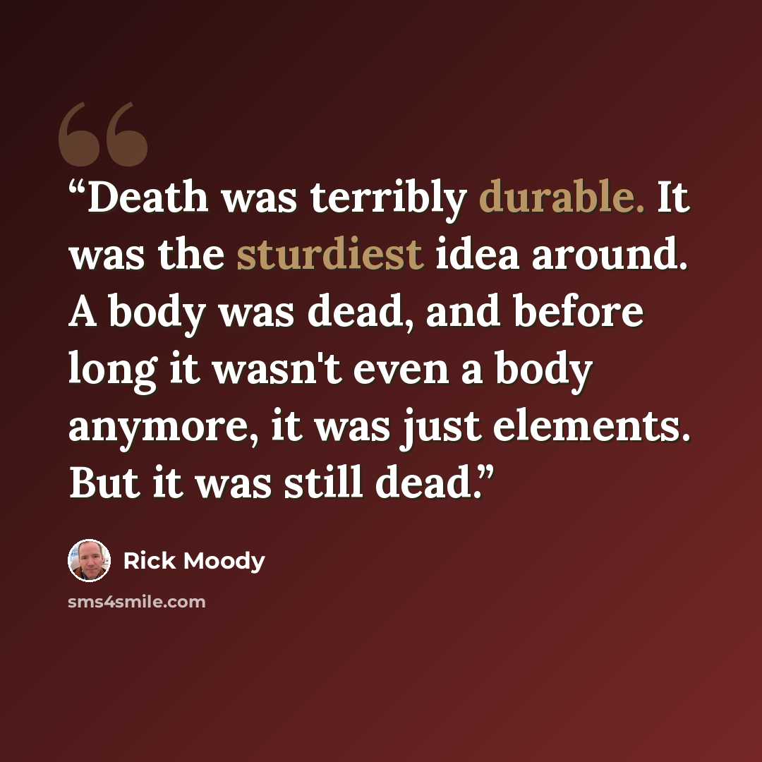 “Death was terribly durable. It was the sturdiest idea around. A body was dead, and before long it wasn't even a body anymore, it was just elements. But it was still dead.” quote by Rick Moody