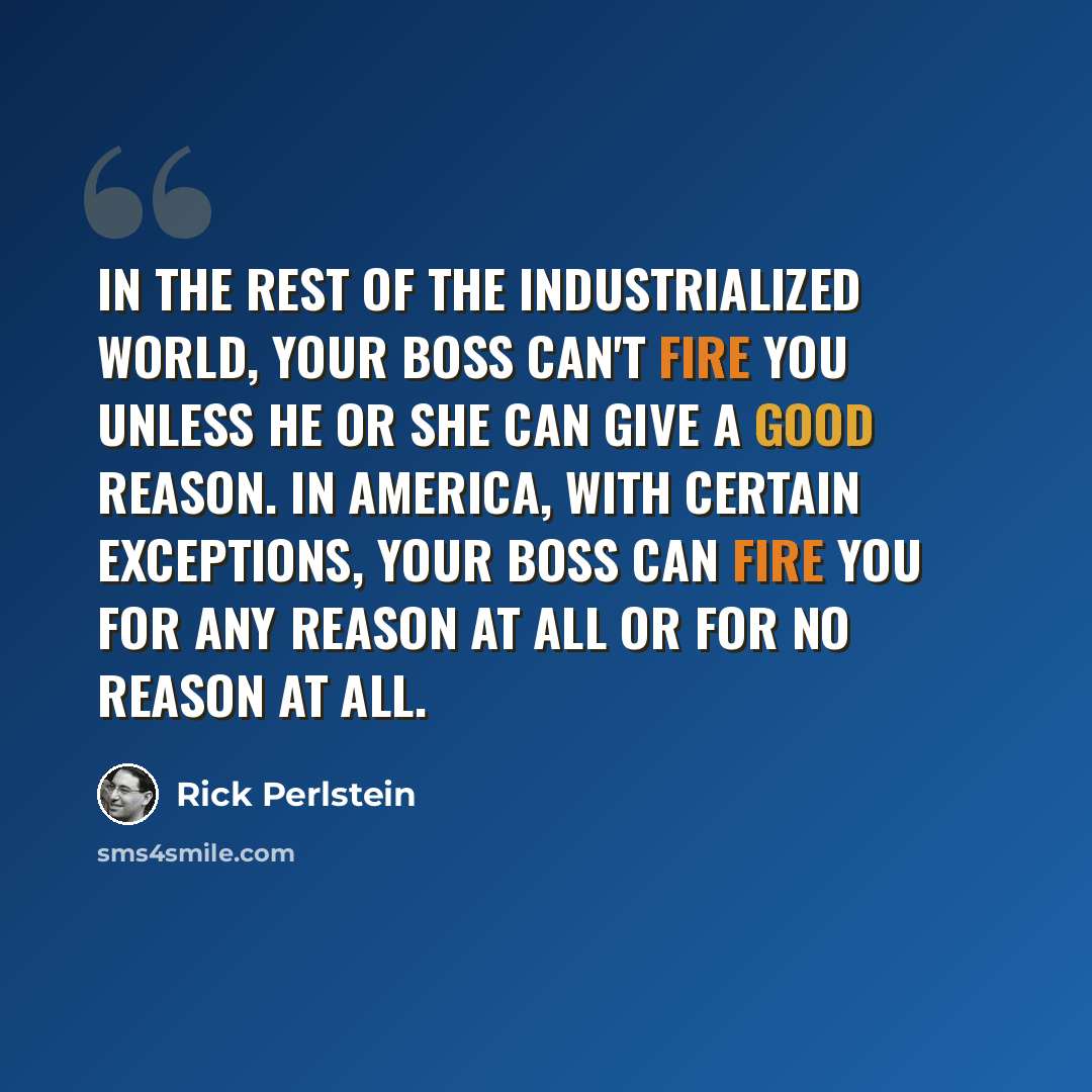 “In the rest of the industrialized world, your boss can't fire you unless he or she can give a good reason. In America, with certain exceptions, your boss can fire you for any reason at all or for no reason at all.” quote by Rick Perlstein