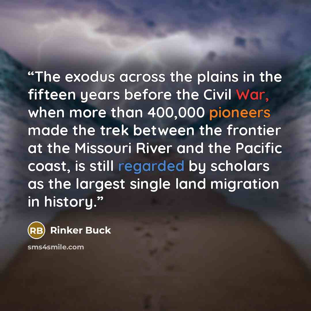 “The exodus across the plains in the fifteen years before the Civil War, when more than 400,000 pioneers made the trek between the frontier at the Missouri River and the Pacific coast, is still regarded by scholars as the largest single land migration in history.” quote by Rinker Buck