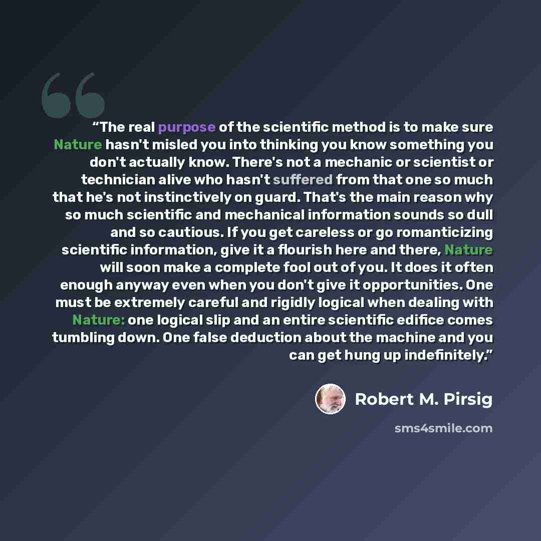 “The real purpose of the scientific method is to make sure Nature hasn't misled you into thinking you know something you don't actually know. There's not a mechanic or scientist or technician alive who hasn't suffered from that one so much that he's not instinctively on guard. That's the main…” quote by Robert M. Pirsig